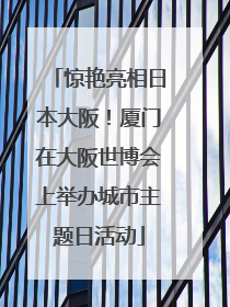 惊艳亮相日本大阪！厦门在大阪世博会上举办城市主题日活动