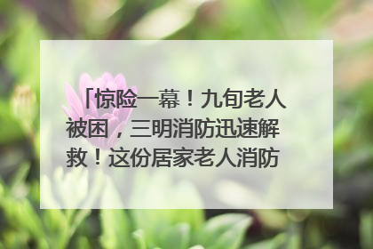 惊险一幕！九旬老人被困，三明消防迅速解救！这份居家老人消防安全指南请立刻收藏