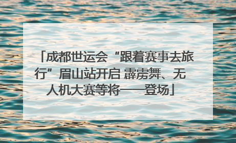 成都世运会“跟着赛事去旅行”眉山站开启 霹雳舞、无人机大赛等将一一登场