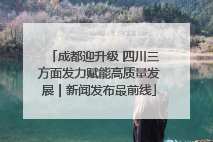 成都迎升级 四川三方面发力赋能高质量发展｜新闻发布最前线