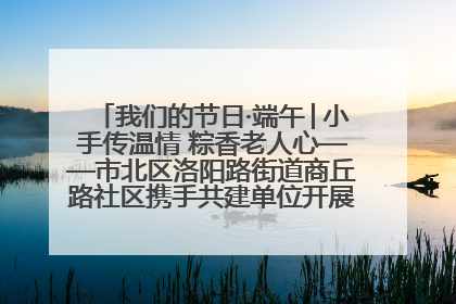 我们的节日·端午│小手传温情 粽香老人心——市北区洛阳路街道商丘路社区携手共建单位开展端午主题活动