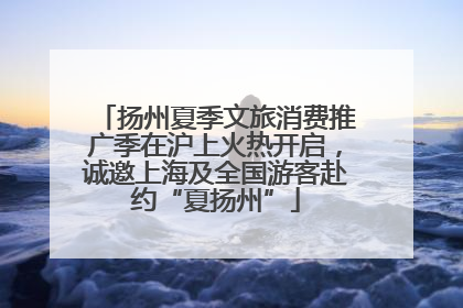 扬州夏季文旅消费推广季在沪上火热开启，诚邀上海及全国游客赴约“夏扬州”