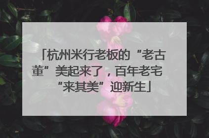 杭州米行老板的“老古董”美起来了，百年老宅“来其美”迎新生