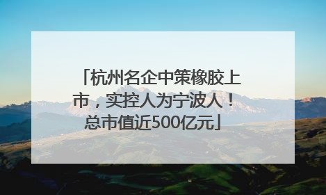 杭州名企中策橡胶上市，实控人为宁波人！总市值近500亿元