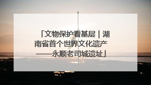 文物保护看基层｜湖南省首个世界文化遗产——永顺老司城遗址
