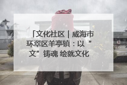 文化社区｜威海市环翠区羊亭镇：以“文”铸魂 绘就文化社区新画卷
