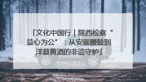 文化中国行｜陕西检察“益心为公”：从安塞腰鼓到洋县黄酒的非遗守护