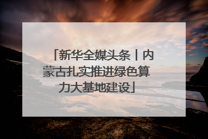 新华全媒头条丨内蒙古扎实推进绿色算力大基地建设