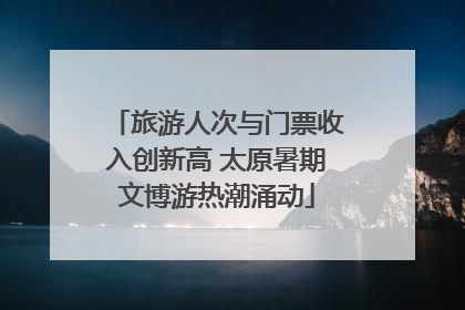 旅游人次与门票收入创新高 太原暑期文博游热潮涌动