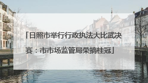 日照市举行行政执法大比武决赛：市市场监管局荣摘桂冠