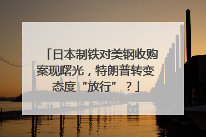 日本制铁对美钢收购案现曙光，特朗普转变态度“放行”？