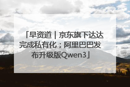 早资道｜京东旗下达达完成私有化；阿里巴巴发布升级版Qwen3