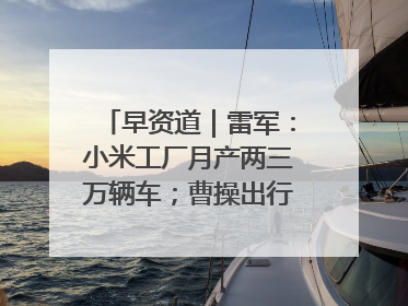 早资道｜雷军：小米工厂月产两三万辆车；曹操出行开启招股