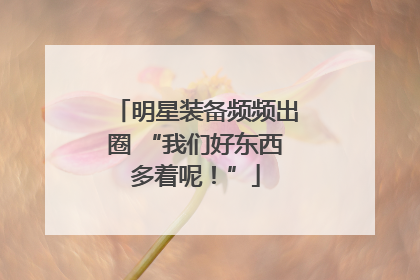 明星装备频频出圈 “我们好东西多着呢！”