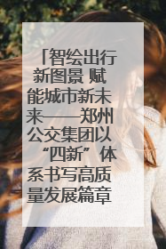 智绘出行新图景 赋能城市新未来——郑州公交集团以“四新”体系书写高质量发展篇章