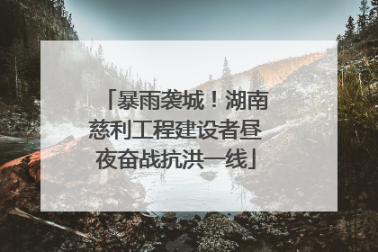 暴雨袭城！湖南慈利工程建设者昼夜奋战抗洪一线