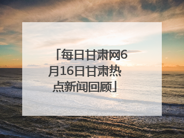 每日甘肃网6月16日甘肃热点新闻回顾