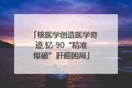 核医学创造医学奇迹 钇-90“精准爆破”肝癌困局