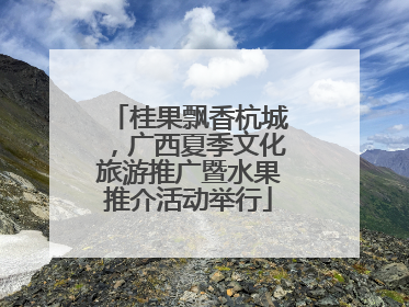 桂果飘香杭城，广西夏季文化旅游推广暨水果推介活动举行