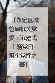 永定区城管局机关党委：沉浸式主题党日 筑牢党性之基