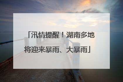 汛情提醒！湖南多地将迎来暴雨、大暴雨