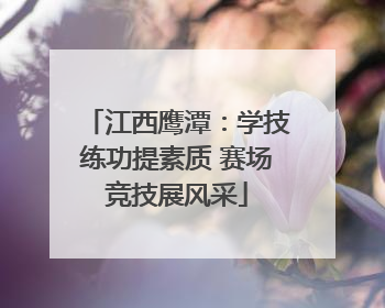 江西鹰潭：学技练功提素质 赛场竞技展风采