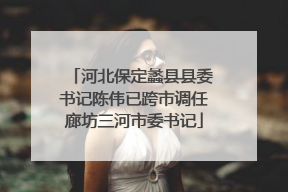 河北保定蠡县县委书记陈伟已跨市调任廊坊三河市委书记