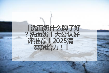 洗面奶什么牌子好？洗面奶十大公认好评推荐！2025清爽超给力！