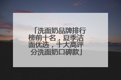 洗面奶品牌排行榜前十名，夏季洁面优选，十大高评分洗面奶口碑款
