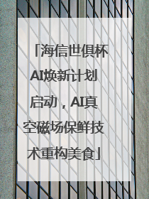 海信世俱杯AI焕新计划启动，AI真空磁场保鲜技术重构美食