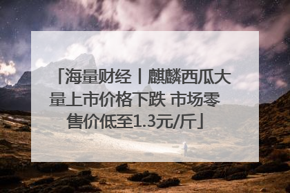 海量财经丨麒麟西瓜大量上市价格下跌 市场零售价低至1.3元/斤