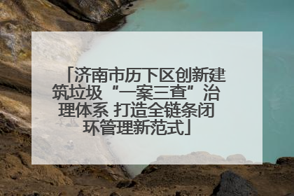 济南市历下区创新建筑垃圾“一案三查”治理体系 打造全链条闭环管理新范式