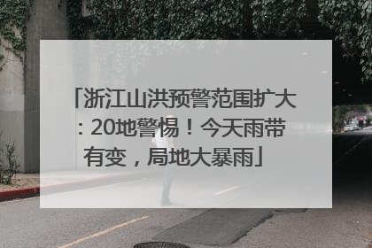 浙江山洪预警范围扩大：20地警惕！今天雨带有变，局地大暴雨