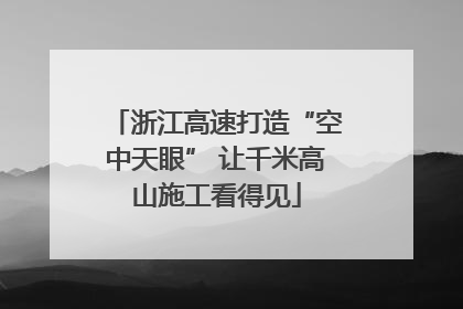浙江高速打造“空中天眼” 让千米高山施工看得见