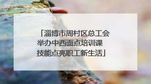 淄博市周村区总工会举办中西面点培训课 技能点亮职工新生活
