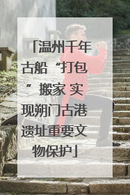 温州千年古船“打包”搬家 实现朔门古港遗址重要文物保护