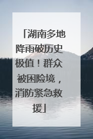 湖南多地降雨破历史极值！群众被困险境，消防紧急救援