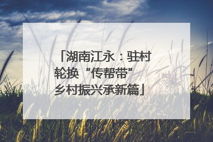 湖南江永：驻村轮换“传帮带” 乡村振兴承新篇