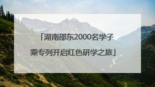 湖南邵东2000名学子乘专列开启红色研学之旅