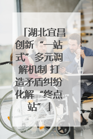 湖北宜昌创新“一站式”多元调解机制 打造矛盾纠纷化解“终点站”