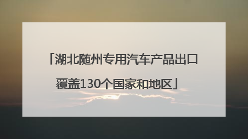 湖北随州专用汽车产品出口覆盖130个国家和地区