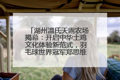 湖州温氏天露农场揭幕：开启中华土鸡文化体验新范式，羽毛球世界冠军郑思维助力品牌兴农