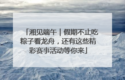 湘见端午｜假期不止吃粽子看龙舟，还有这些精彩赛事活动等你来