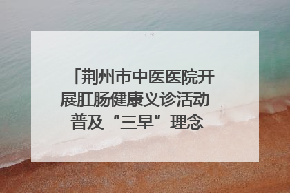 荆州市中医医院开展肛肠健康义诊活动 普及“三早”理念 传递健康生活