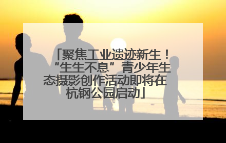 聚焦工业遗迹新生！“生生不息”青少年生态摄影创作活动即将在杭钢公园启动