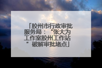 胶州市行政审批服务局：“张大为工作室胶州工作站”破解审批堵点