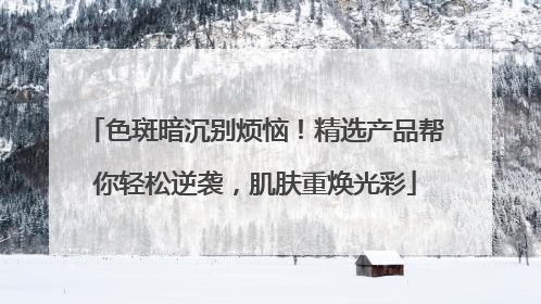 色斑暗沉别烦恼！精选产品帮你轻松逆袭，肌肤重焕光彩