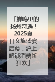 蝉鸣里的扬州奇遇！2025夏日文旅盛宴启幕，沪上解锁消费新狂欢