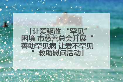 让爱驱散 “罕见” 困境 市慈善总会开展“善助罕见病 让爱不罕见”救助慰问活动