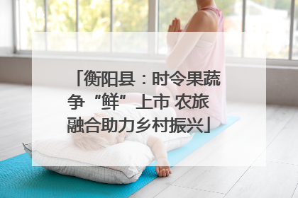 衡阳县：时令果蔬争“鲜”上市 农旅融合助力乡村振兴
